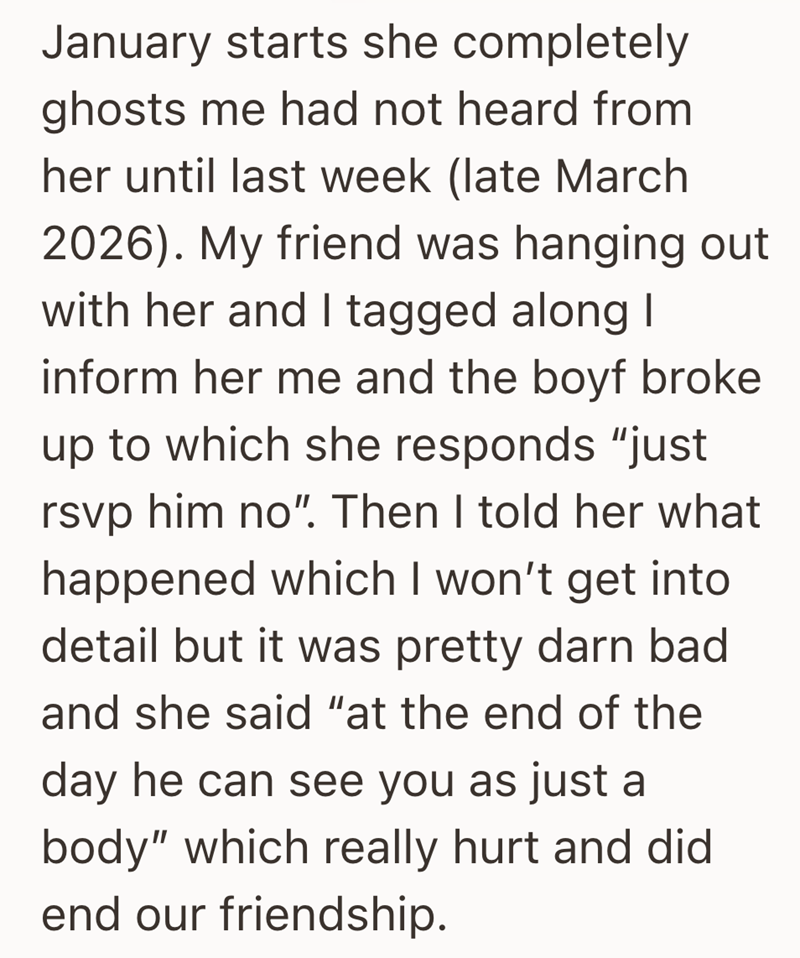 January starts she completely ghosts me had not heard from her until last week (late March 2026). My friend was hanging out with her and I tagged along I inform her me and the boyf broke up to which she responds "just rsvp him no". Then I told her what happened which I won't get into detail but it was pretty darn bad and she said "at the end of the day he can see you as just a body" which really hurt and did end our friendship.