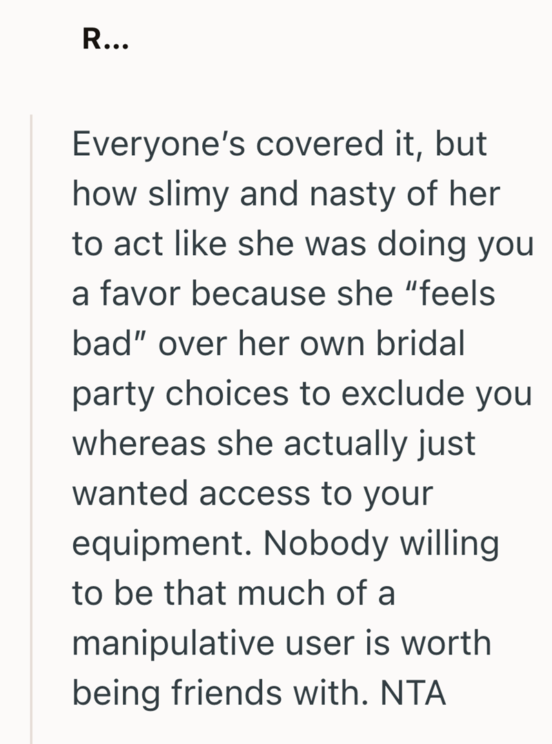R... Everyone's covered it, but how slimy and nasty of her to act like she was doing you a favor because she "feels bad" over her own bridal party choices to exclude you whereas she actually just wanted access to your equipment. Nobody willing. to be that much of a manipulative user is worth being friends with. NTA