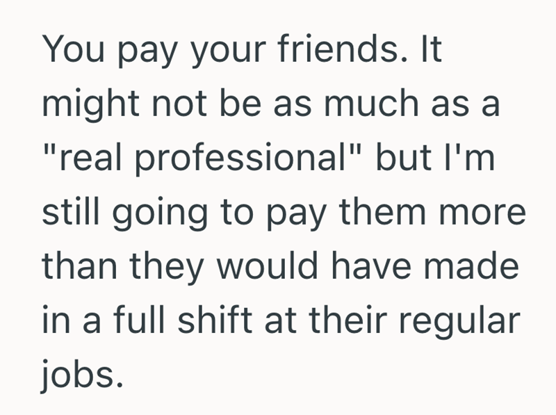 You pay your friends. It might not be as much as a "real professional" but I'm still going to pay them more. than they would have made in a full shift at their regular jobs.