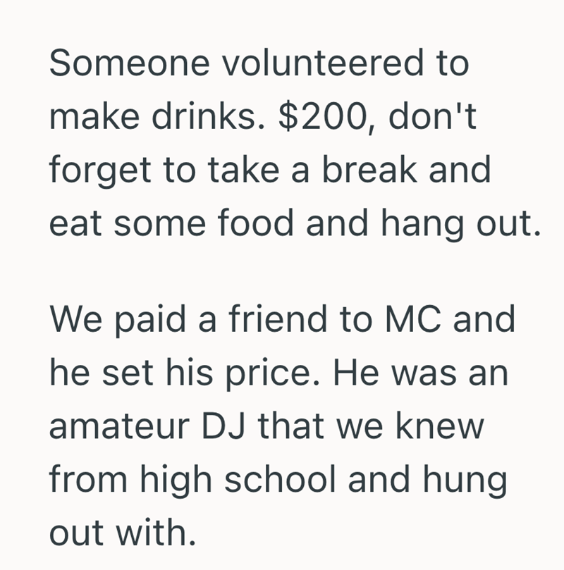Someone volunteered to make drinks. $200, don't forget to take a break and eat some food and hang out. We paid a friend to MC and he set his price. He was an amateur DJ that we knew from high school and hung out with.