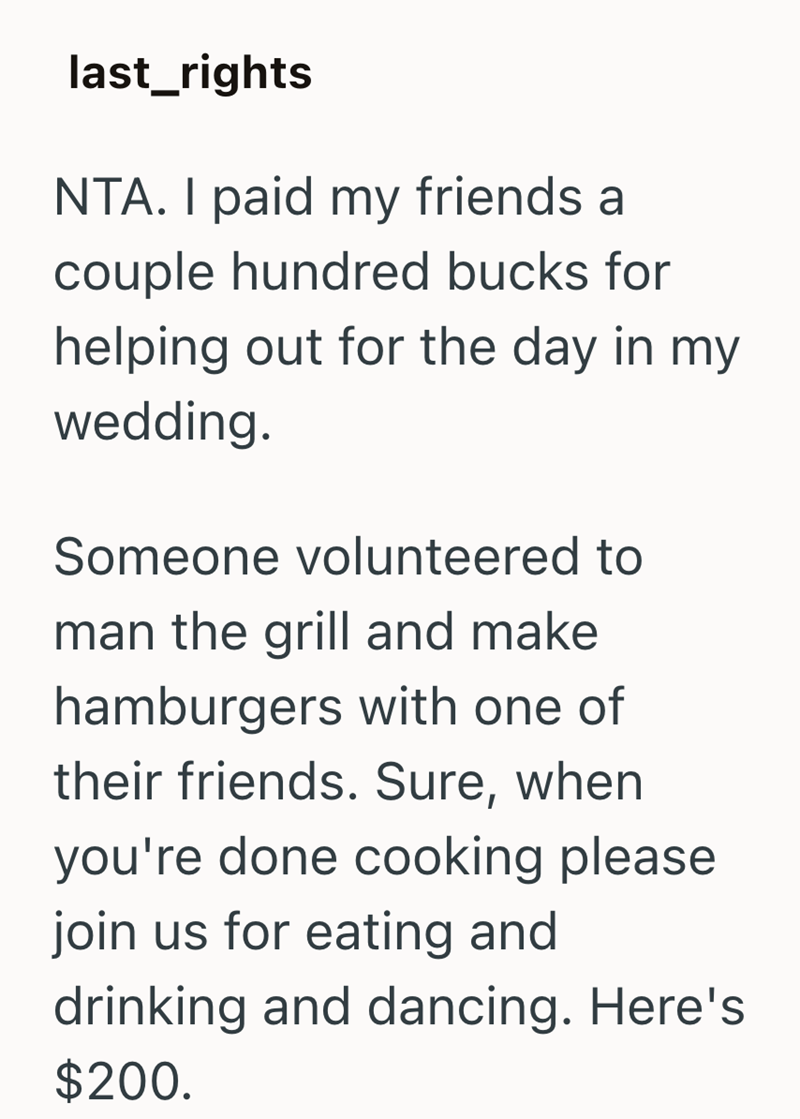 last_rights NTA. I paid my friends a couple hundred bucks for helping out for the day in my wedding. Someone volunteered to man the grill and make hamburgers with one of their friends. Sure, when you're done cooking please join us for eating and drinking and dancing. Here's $200.