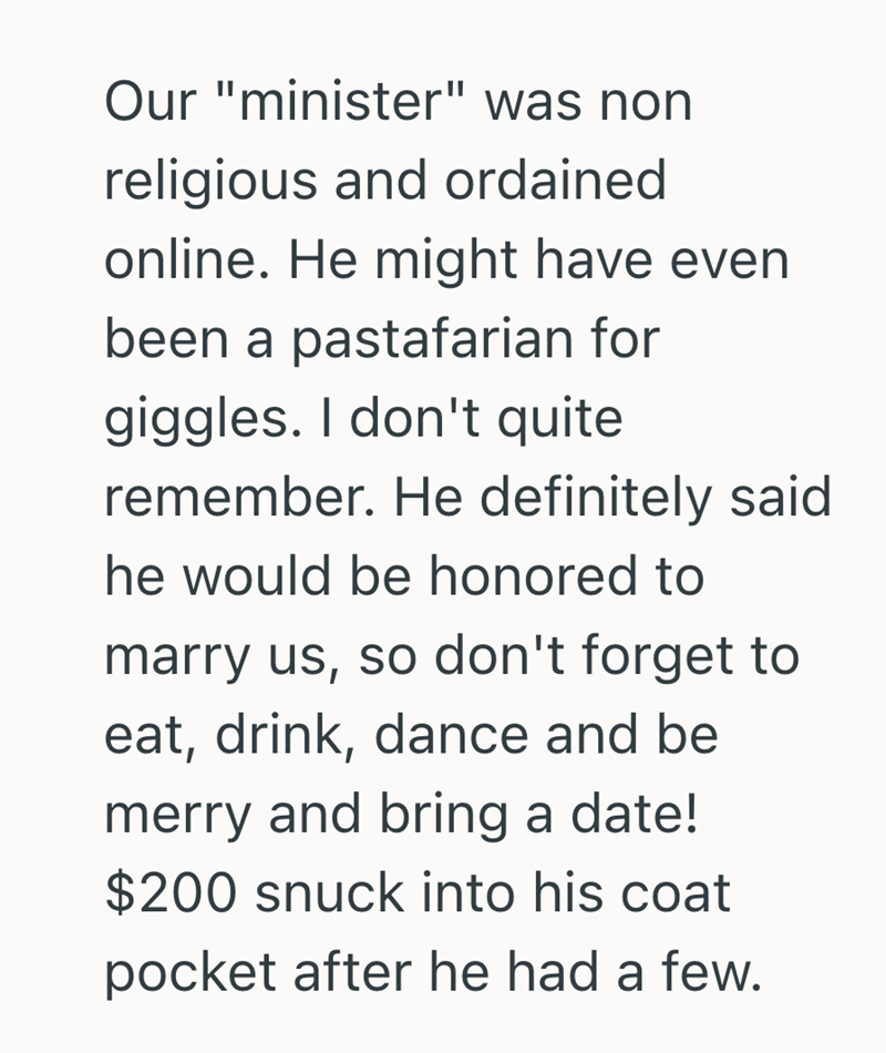Our "minister" was non religious and ordained online. He might have even been a pastafarian for giggles. I don't quite remember. He definitely said he would be honored to marry us, so don't forget to eat, drink, dance and be merry and bring a date! $200 snuck into his coat pocket after he had a few.