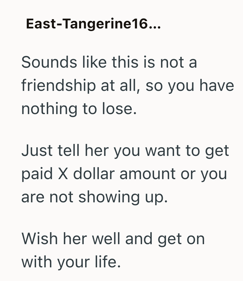 East-Tangerine16... Sounds like this is not a friendship at all, so you have nothing to lose. Just tell her you want to get paid X dollar amount or you are not showing up. Wish her well and get on with your life.