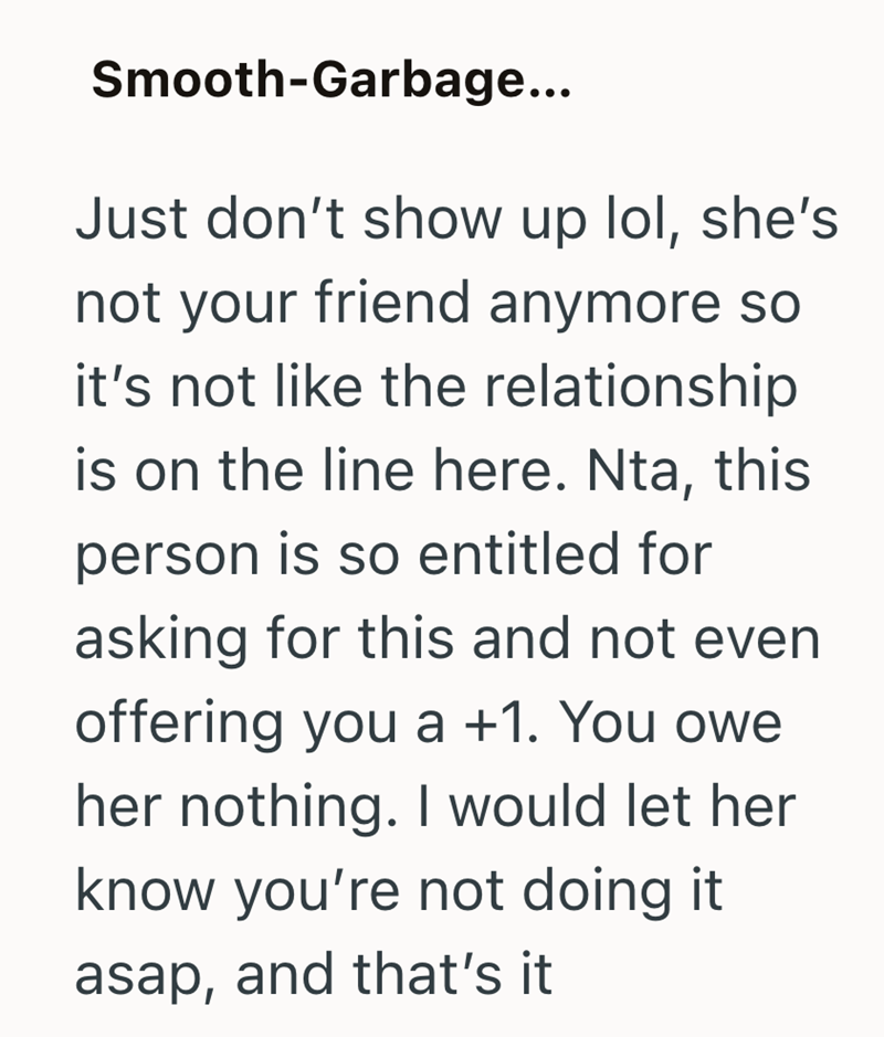 Smooth-Garbage... Just don't show up lol, she's not your friend anymore so it's not like the relationship is on the line here. Nta, this person is so entitled for asking for this and not even offering you a +1. You owe her nothing. I would let her know you're not doing it asap, and that's it