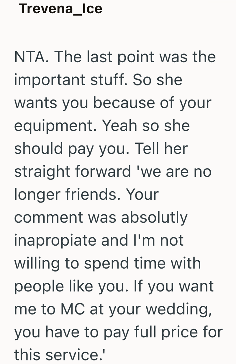 Trevena_Ice NTA. The last point was the important stuff. So she wants you because of your equipment. Yeah so she should pay you. Tell her straight forward 'we are no longer friends. Your comment was absolutly inapropiate and I'm not willing to spend time with people like you. If you want me to MC at your wedding, you have to pay full price for this service.'