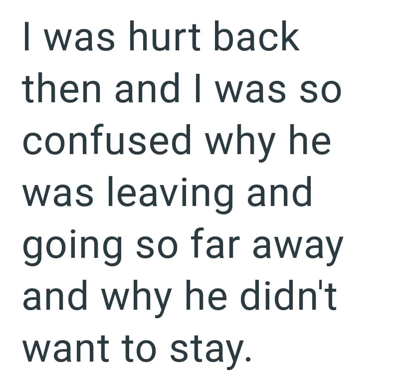 I was hurt back then and I was so confused why he was leaving and going so far away and why he didn't want to stay.