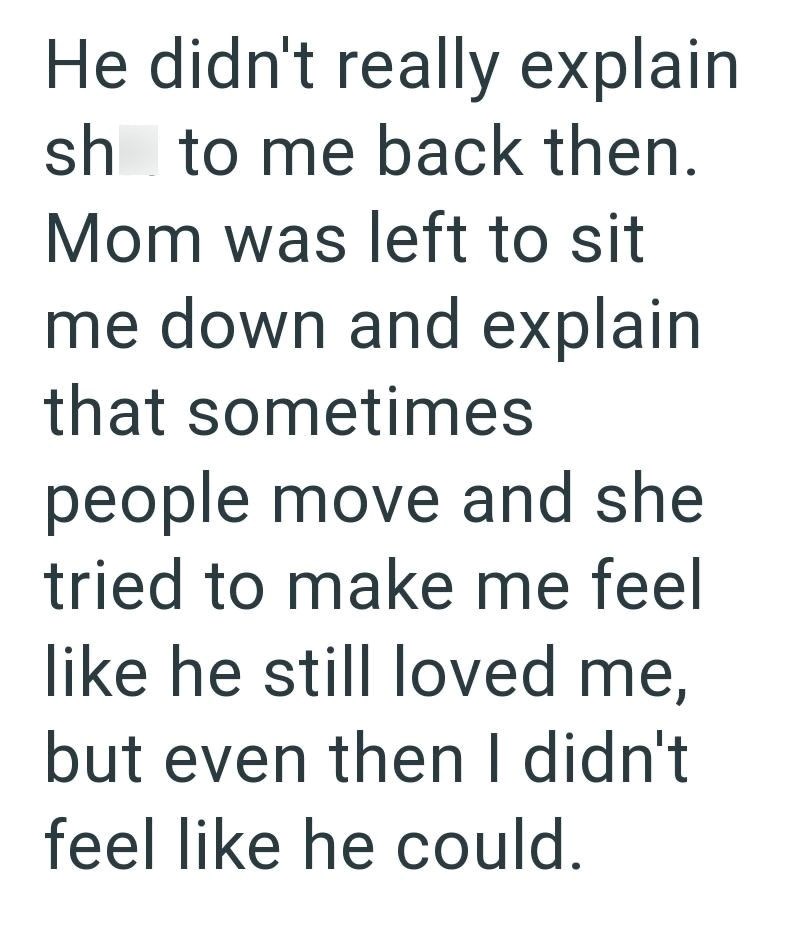 He didn't really explain sh to me back then. Mom was left to sit me down and explain that sometimes people move and she tried to make me feel like he still loved me, but even then I didn't feel like he could.