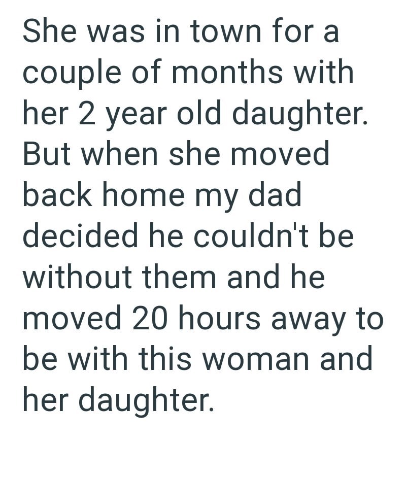 She was in town for a couple of months with her 2 year old daughter. But when she moved back home my dad decided he couldn't be without them and he moved 20 hours away to be with this woman and her daughter.