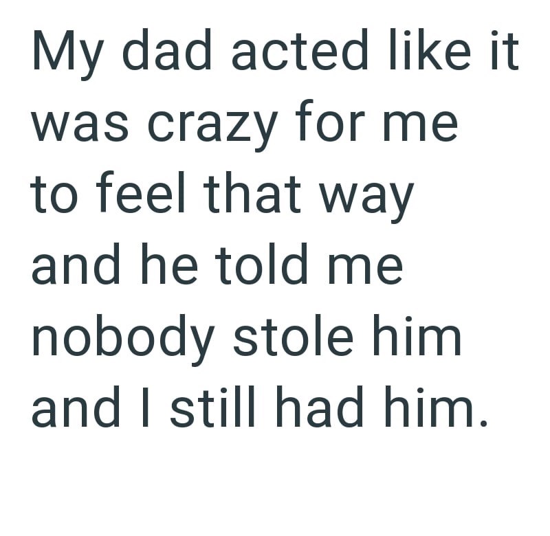 My dad acted like it was crazy for me to feel that way and he told me nobody stole him and I still had him.
