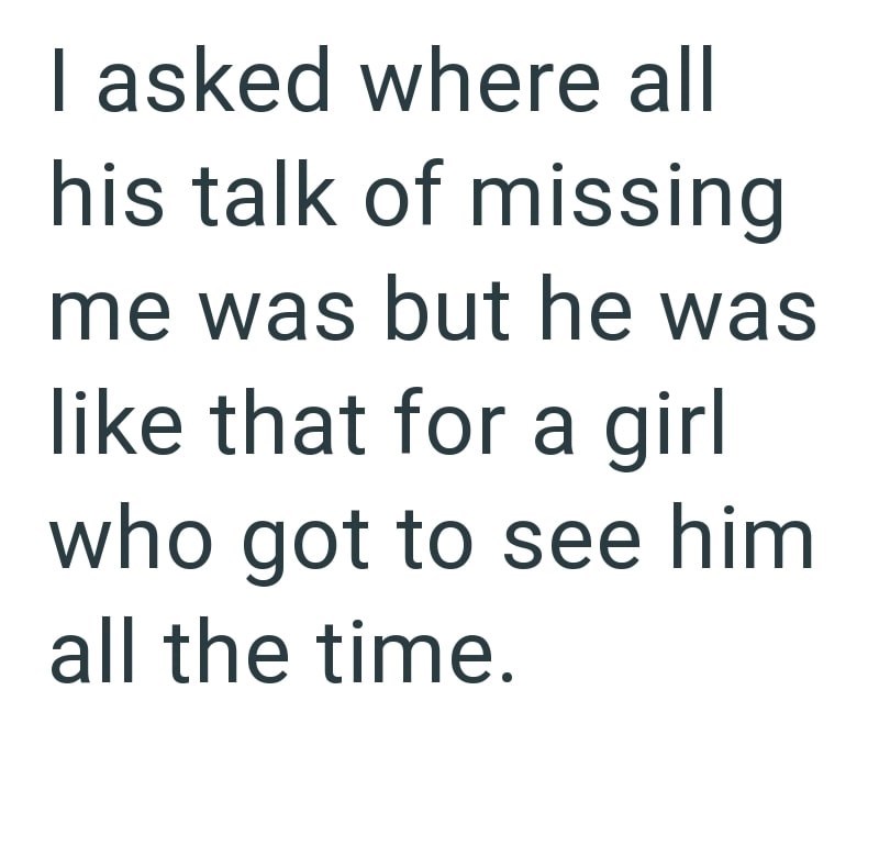 I asked where all his talk of missing me was but he was like that for a girl who got to see him all the time.