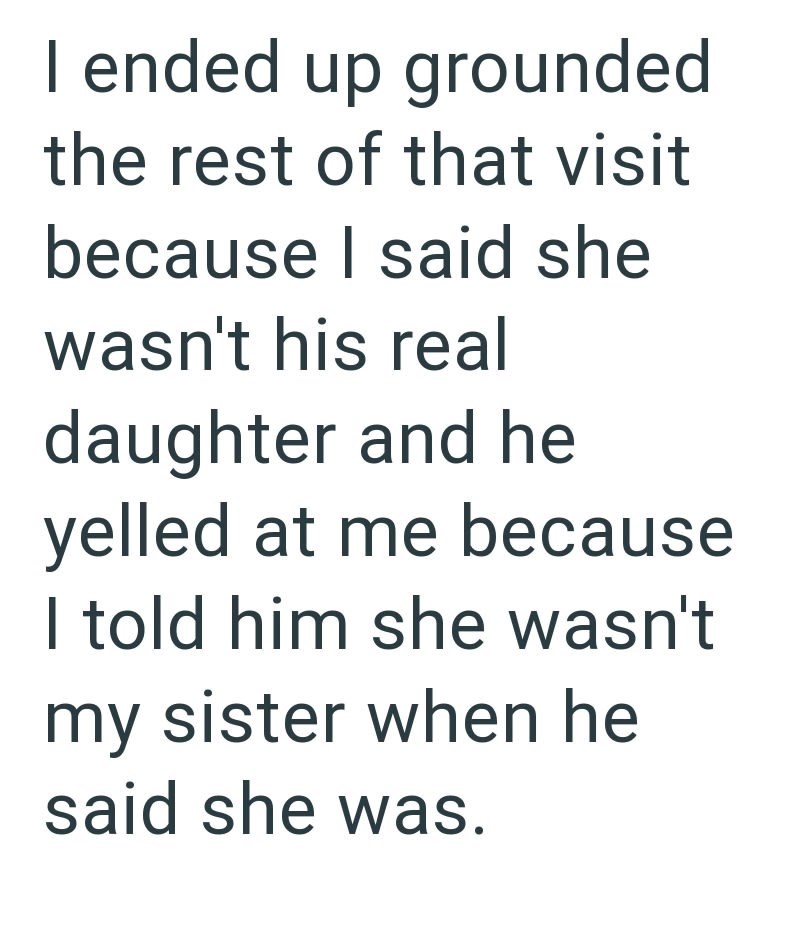 I ended up grounded the rest of that visit because I said she wasn't his real daughter and he yelled at me because I told him she wasn't my sister when he said she was.