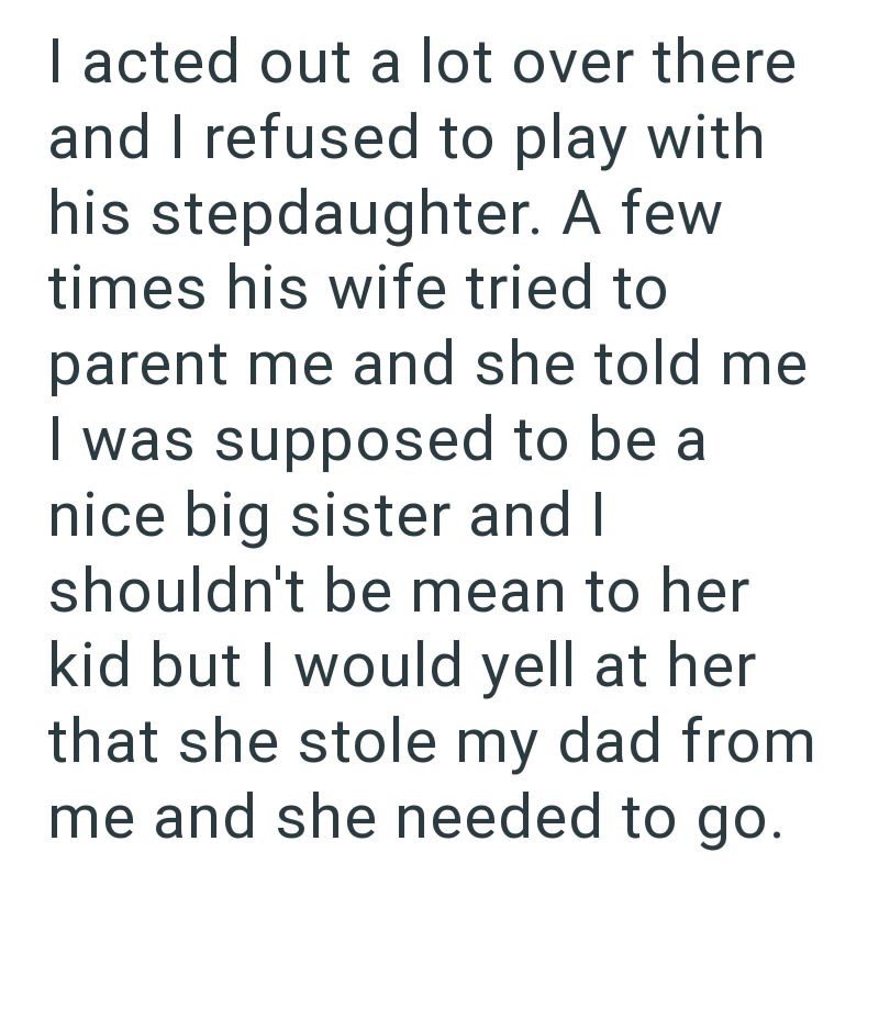 I acted out a lot over there and I refused to play with his stepdaughter. A few times his wife tried to parent me and she told me I was supposed to be a nice big sister and I shouldn't be mean to her kid but I would yell at her that she stole my dad from me and she needed to go.