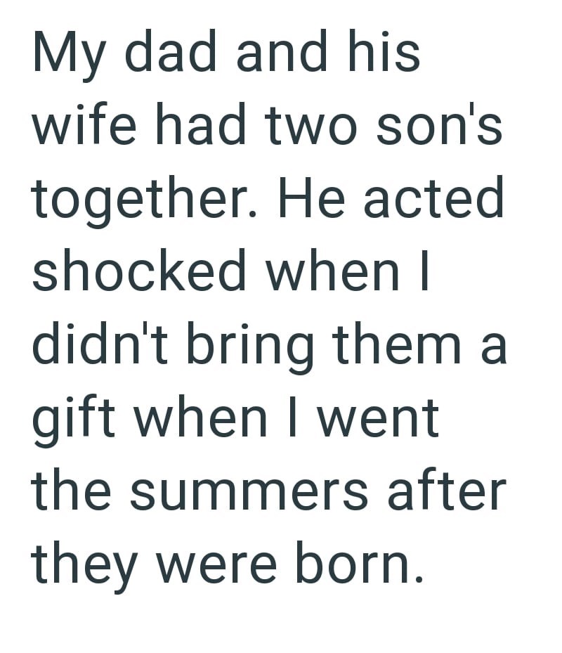 My dad and his wife had two son's together. He acted shocked when I didn't bring them a gift when I went the summers after they were born.