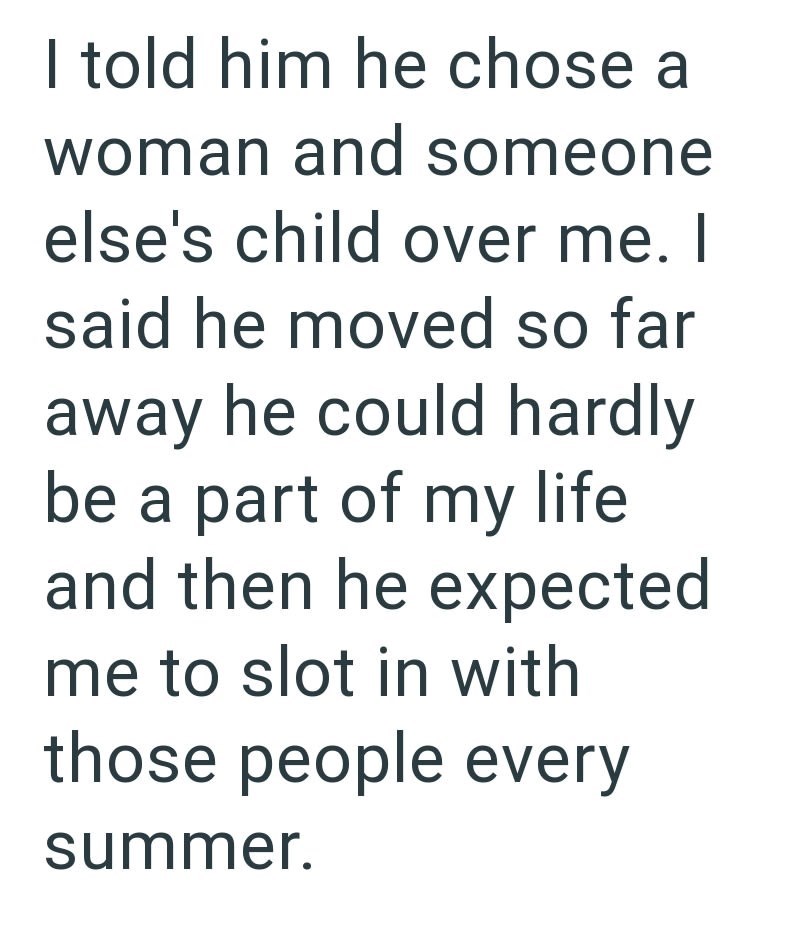 I told him he chose a woman and someone else's child over me. I said he moved so far away he could hardly be a part of my life. and then he expected me to slot in with those people every summer.