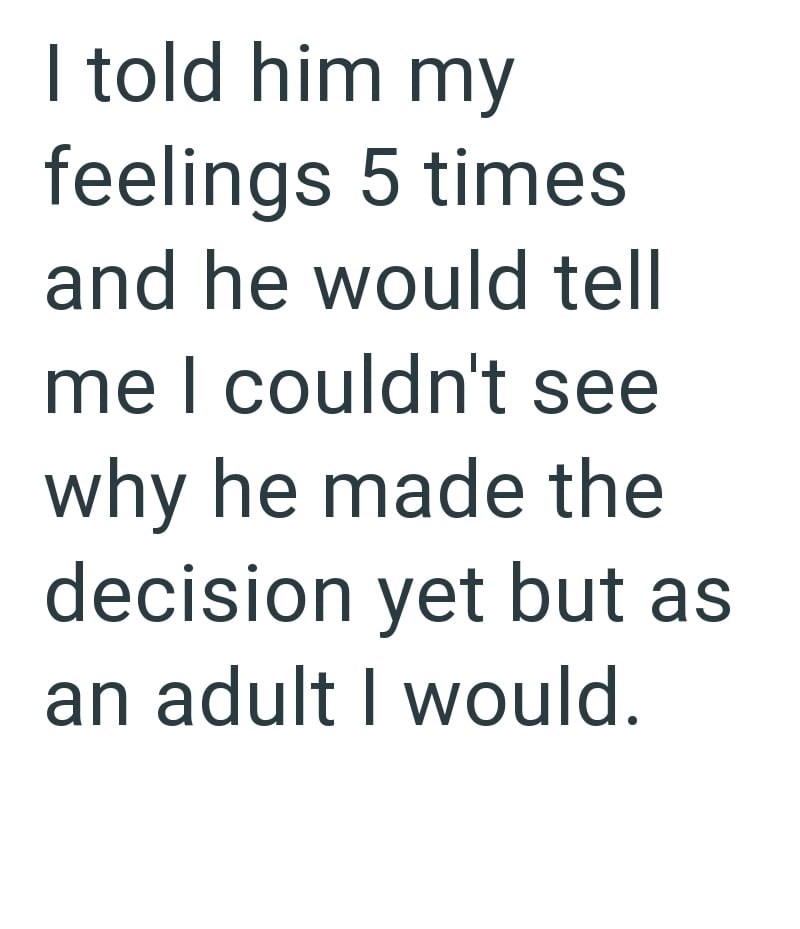 I told him my feelings 5 times and he would tell me I couldn't see why he made the decision yet but as an adult I would.