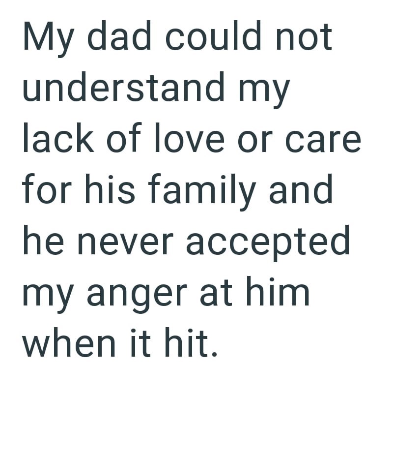 My dad could not understand my lack of love or care for his family and he never accepted my anger at him when it hit.