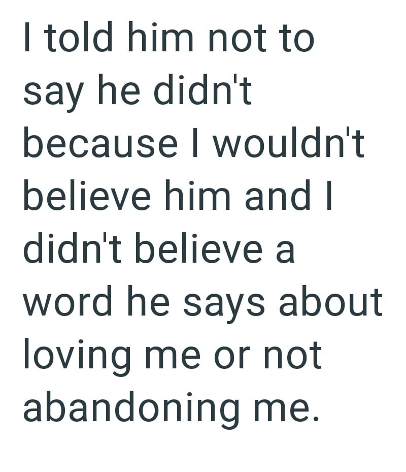 I told him not to say he didn't because I wouldn't believe him and I didn't believe a word he says about loving me or not abandoning me.