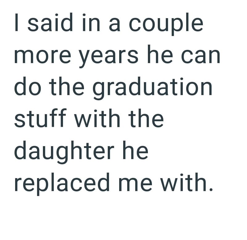 I said in a couple more years he can do the graduation stuff with the daughter he replaced me with.