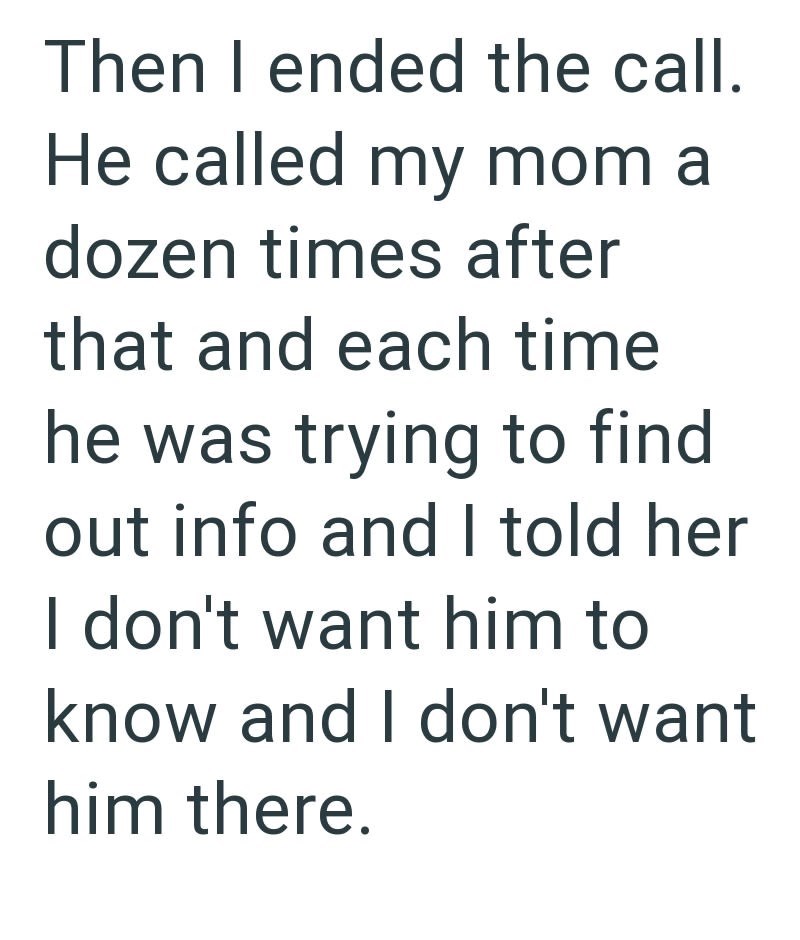 Then I ended the call. He called my mom a dozen times after that and each time he was trying to find out info and I told her I don't want him to know and I don't want him there.