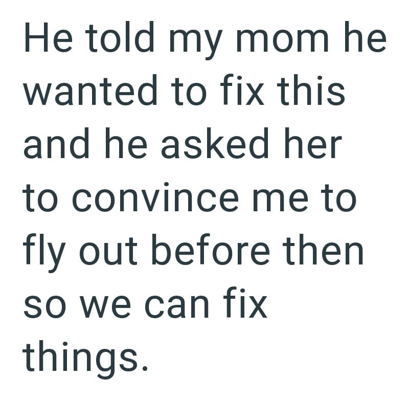 He told my mom he wanted to fix this and he asked her to convince me to fly out before then so we can fix things.