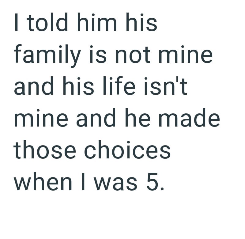 I told him his family is not mine and his life isn't mine and he made those choices when I was 5.
