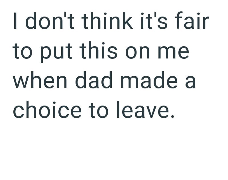 I don't think it's fair to put this on me when dad made a choice to leave.