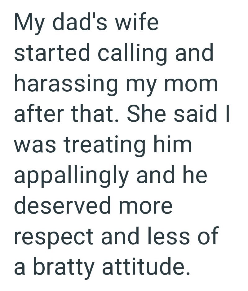 My dad's wife started calling and harassing my mom after that. She said I was treating him appallingly and he deserved more respect and less of a bratty attitude.