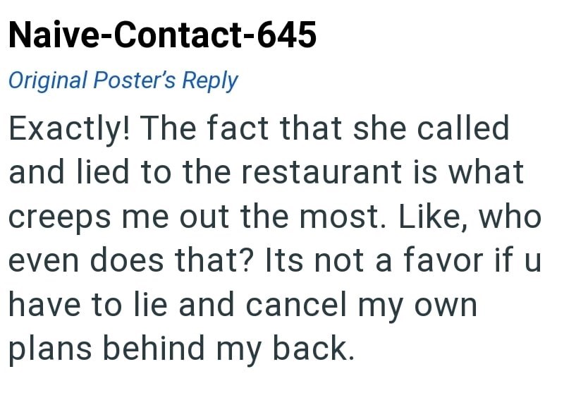 Naive-Contact-645 Original Poster's Reply Exactly! The fact that she called and lied to the restaurant is what creeps me out the most. Like, who even does that? Its not a favor if u have to lie and cancel my own plans behind my back.