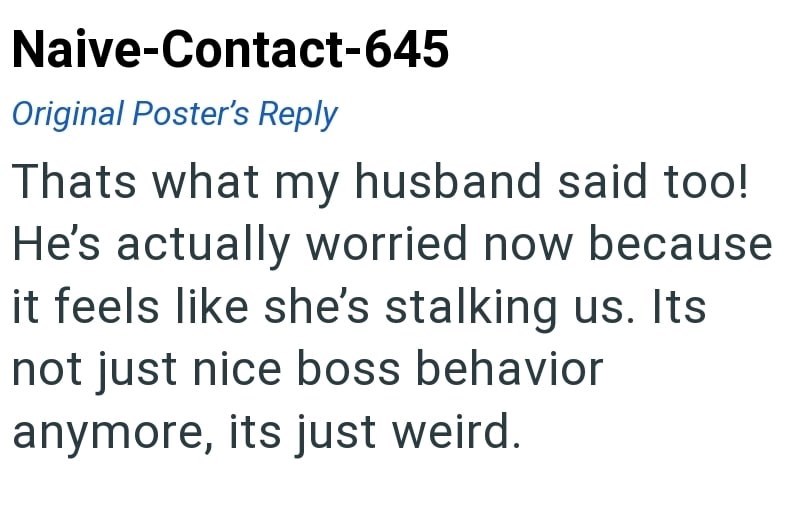 Naive-Contact-645 Original Poster's Reply Thats what my husband said too! He's actually worried now because it feels like she's stalking us. Its not just nice boss behavior anymore, its just weird.