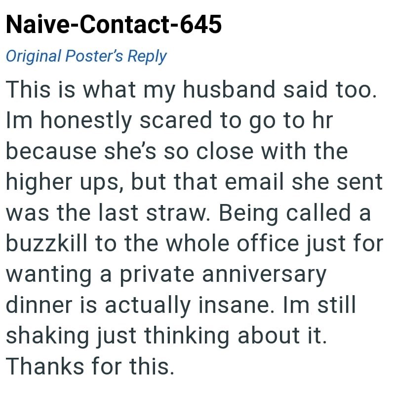 Naive-Contact-645 Original Poster's Reply This is what my husband said too. Im honestly scared to go to hr because she's so close with the higher ups, but that email she sent was the last straw. Being called a buzzkill to the whole office just for wanting a private anniversary dinner is actually insane. Im still shaking just thinking about it. Thanks for this.
