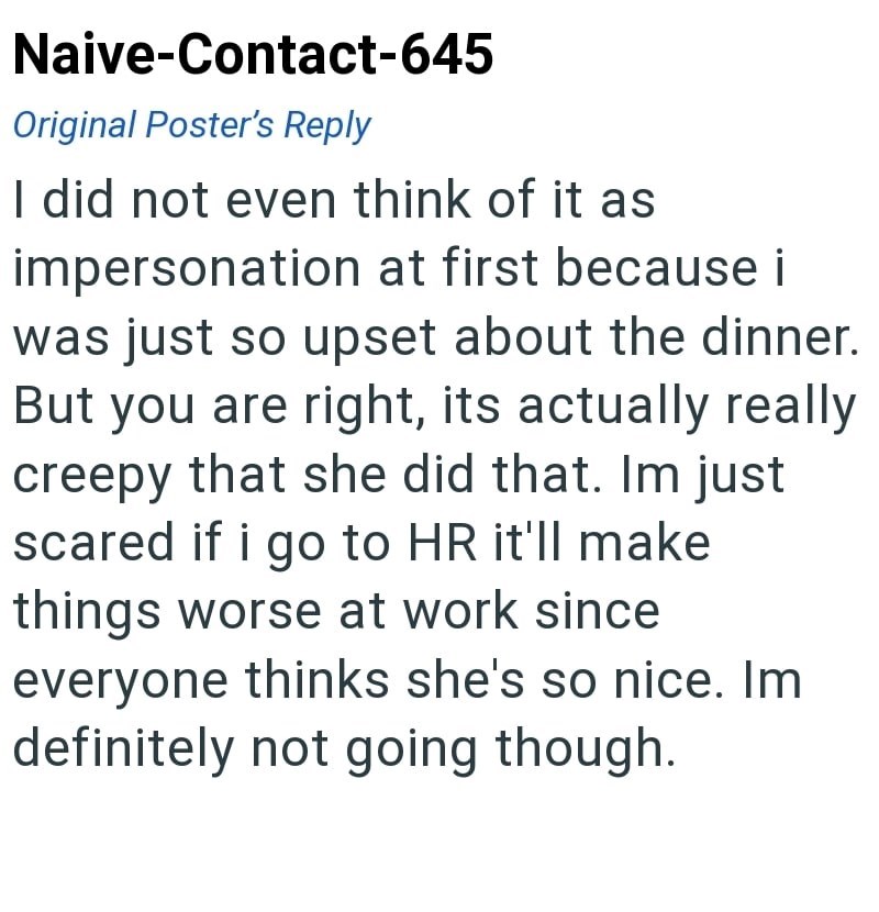 Naive-Contact-645 Original Poster's Reply I did not even think of it as impersonation at first because i was just so upset about the dinner. But you are right, its actually really creepy that she did that. Im just scared if i go to HR it'll make things worse at work since everyone thinks she's so nice. Im definitely not going though.