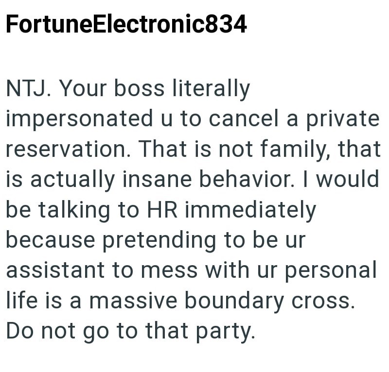 FortuneElectronic834 NTJ. Your boss literally impersonated u to cancel a private reservation. That is not family, that is actually insane behavior. I would be talking to HR immediately because pretending to be ur assistant to mess with ur personal life is a massive boundary cross. Do not go to that party.
