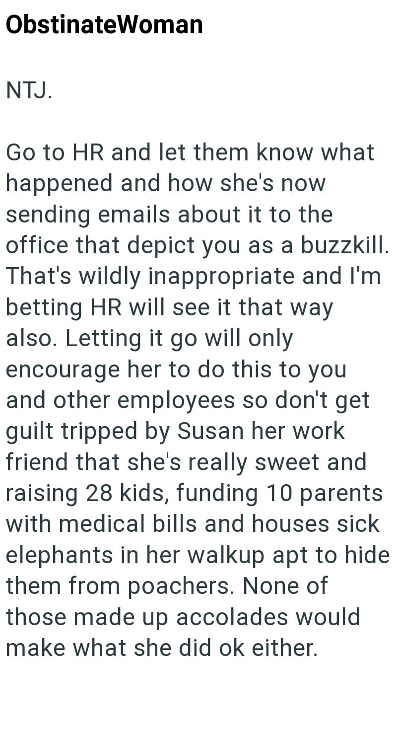 ObstinateWoman NTJ. Go to HR and let them know what happened and how she's now sending emails about it to the office that depict you as a buzzkill. That's wildly inappropriate and I'm betting HR will see it that way also. Letting it go will only. encourage her to do this to you and other employees so don't get guilt tripped by Susan her work friend that she's really sweet and raising 28 kids, funding 10 parents with medical bills and houses sick elephants in her walkup apt to hide them from poac