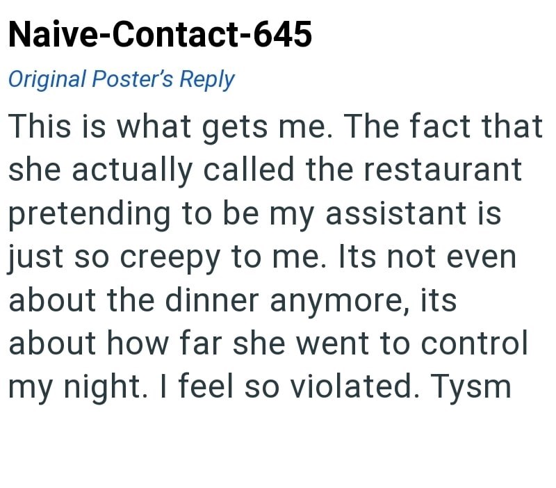 Naive-Contact-645 Original Poster's Reply This is what gets me. The fact that she actually called the restaurant pretending to be my assistant is just so creepy to me. Its not even about the dinner anymore, its about how far she went to control my night. I feel so violated. Tysm