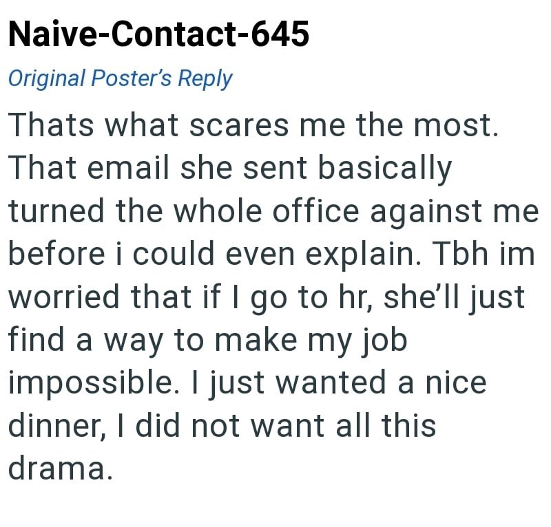 Naive-Contact-645 Original Poster's Reply Thats what scares me the most. That email she sent basically turned the whole office against me before i could even explain. Tbh im worried that if I go to hr, she'll just find a way to make my job impossible. I just wanted a nice dinner, I did not want all this drama.