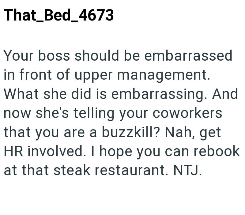 That_Bed_4673 Your boss should be embarrassed in front of upper management. What she did is embarrassing. And now she's telling your coworkers that you are a buzzkill? Nah, get HR involved. I hope you can rebook at that steak restaurant. NTJ.