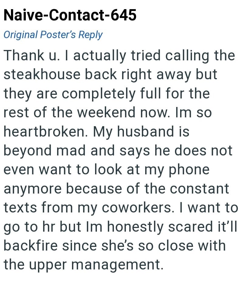 Naive-Contact-645 Original Poster's Reply Thank u. I actually tried calling the steakhouse back right away but they are completely full for the rest of the weekend now. Im so heartbroken. My husband is beyond mad and says he does not even want to look at my phone anymore because of the constant texts from my coworkers. I want to go to hr but Im honestly scared it'll backfire since she's so close with the upper management.