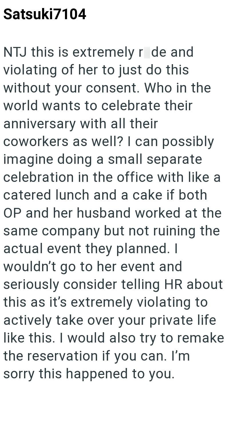 Satsuki7104 NTJ this is extremely r de and violating of her to just do this without your consent. Who in the world wants to celebrate their anniversary with all their coworkers as well? I can possibly imagine doing a small separate celebration in the office with like a catered lunch and a cake if both OP and her husband worked at the same company but not ruining the actual event they planned. I wouldn't go to her event and seriously consider telling HR about this as it's extremely violating to a