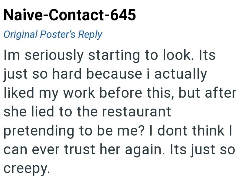 Naive-Contact-645 Original Poster's Reply Im seriously starting to look. Its just so hard because i actually liked my work before this, but after she lied to the restaurant pretending to be me? I dont think I can ever trust her again. Its just so creepy.