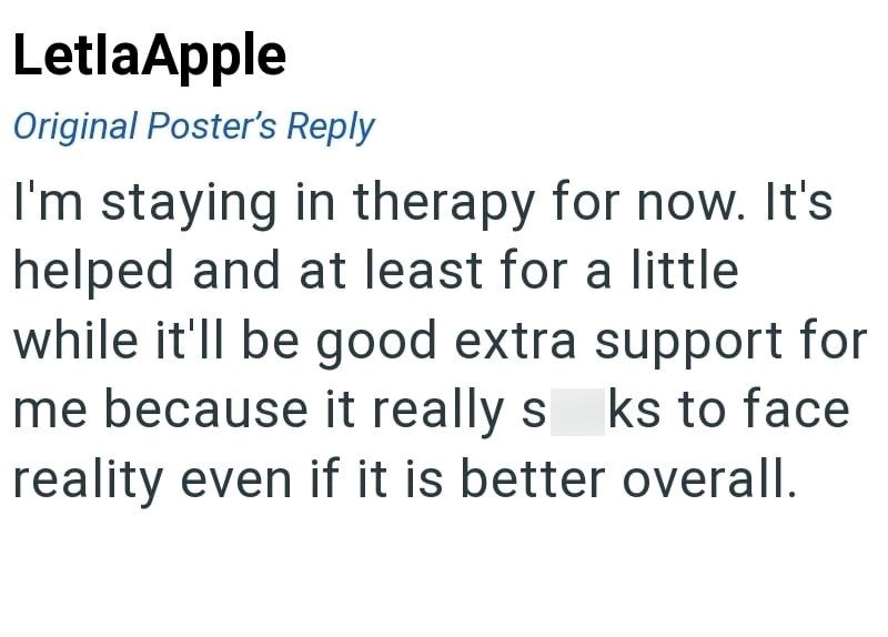 LetlaApple Original Poster's Reply I'm staying in therapy for now. It's helped and at least for a little while it'll be good extra support for me because it really s ks to face reality even if it is better overall.