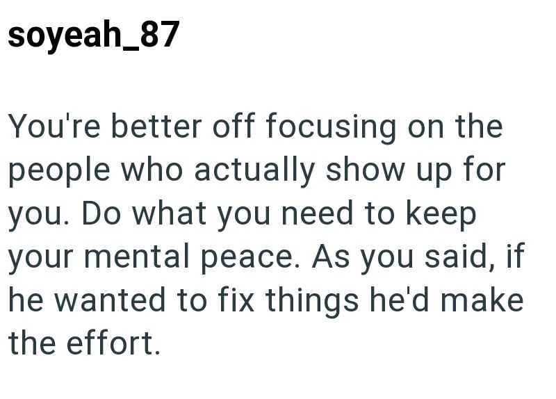 soyeah_87 You're better off focusing on the people who actually show up for you. Do what you need to keep your mental peace. As you said, if he wanted to fix things he'd make the effort.
