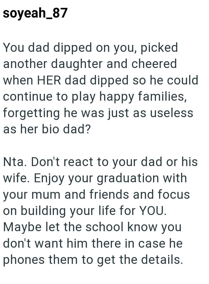 soyeah_87 You dad dipped on you, picked another daughter and cheered when HER dad dipped so he could continue to play happy families, forgetting he was just as useless as her bio dad? Nta. Don't react to your dad or his wife. Enjoy your graduation with your mum and friends and focus on building your life for YOU. Maybe let the school know you don't want him there in case he phones them to get the details.