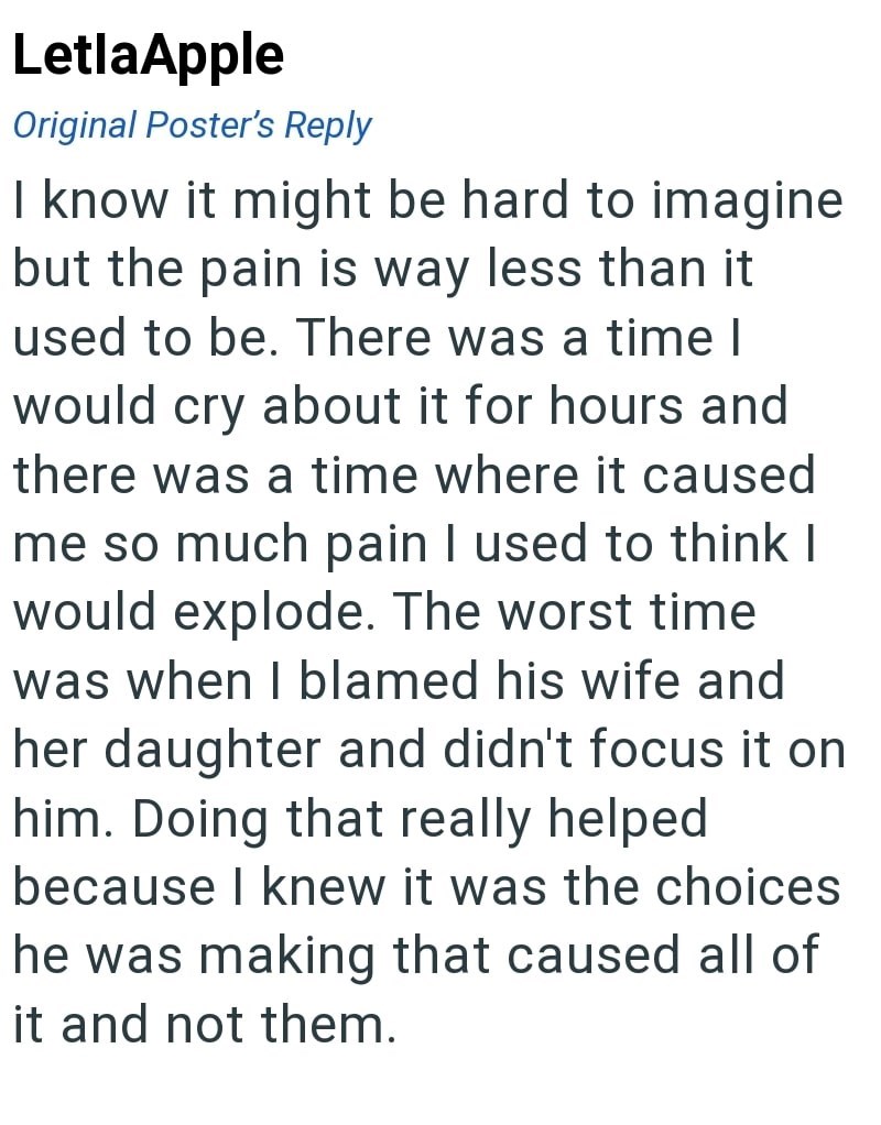 LetlaApple Original Poster's Reply I know it might be hard to imagine but the pain is way less than it used to be. There was a time I would cry about it for hours and there was a time where it caused me so much pain I used to think I would explode. The worst time was when I blamed his wife and her daughter and didn't focus it on him. Doing that really helped because I knew it was the choices he was making that caused all of it and not them.