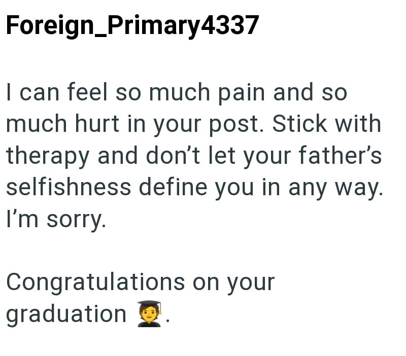 Foreign_Primary4337 I can feel so much pain and so much hurt in your post. Stick with therapy and don't let your father's selfishness define you in any way. I'm sorry. Congratulations on your graduation 2.