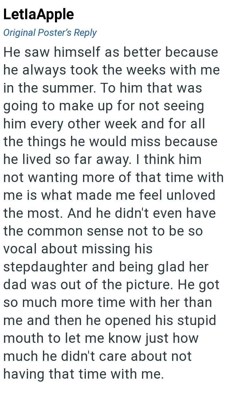 LetlaApple Original Poster's Reply He saw himself as better because he always took the weeks with me in the summer. To him that was going to make up for not seeing him every other week and for all the things he would miss because he lived so far away. I think him not wanting more of that time with me is what made me feel unloved the most. And he didn't even have the common sense not to be so vocal about missing his stepdaughter and being glad her dad was out of the picture. He got so much more t