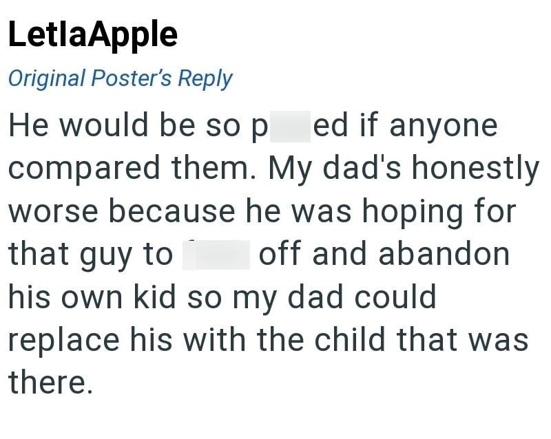 LetlaApple Original Poster's Reply He would be so p ed if anyone compared them. My dad's honestly worse because he was hoping for that guy to off and abandon his own kid so my dad could replace his with the child that was there.