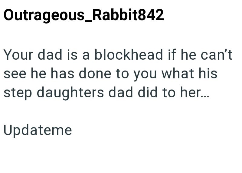 Outrageous_Rabbit842 Your dad is a blockhead if he can't see he has done to you what his step daughters dad did to her... Updateme