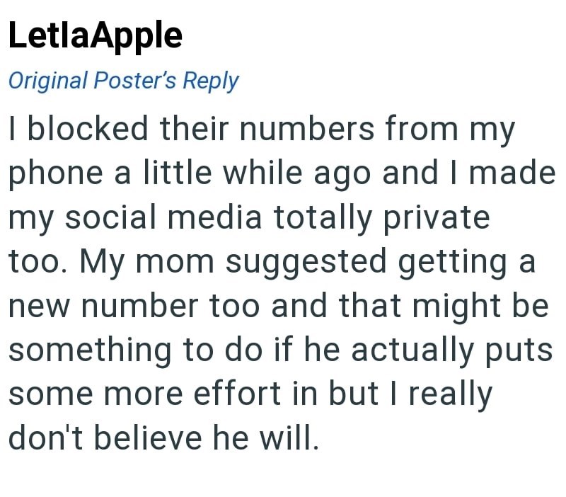 LetlaApple Original Poster's Reply I blocked their numbers from my phone a little while ago and I made my social media totally private too. My mom suggested getting a new number too and that might be something to do if he actually puts some more effort in but I really don't believe he will.