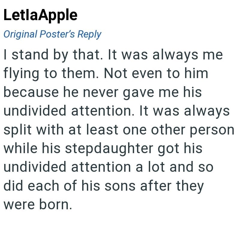 LetlaApple Original Poster's Reply I stand by that. It was always me flying to them. Not even to him because he never gave me his undivided attention. It was always split with at least one other person while his stepdaughter got his undivided attention a lot and so did each of his sons after they were born.