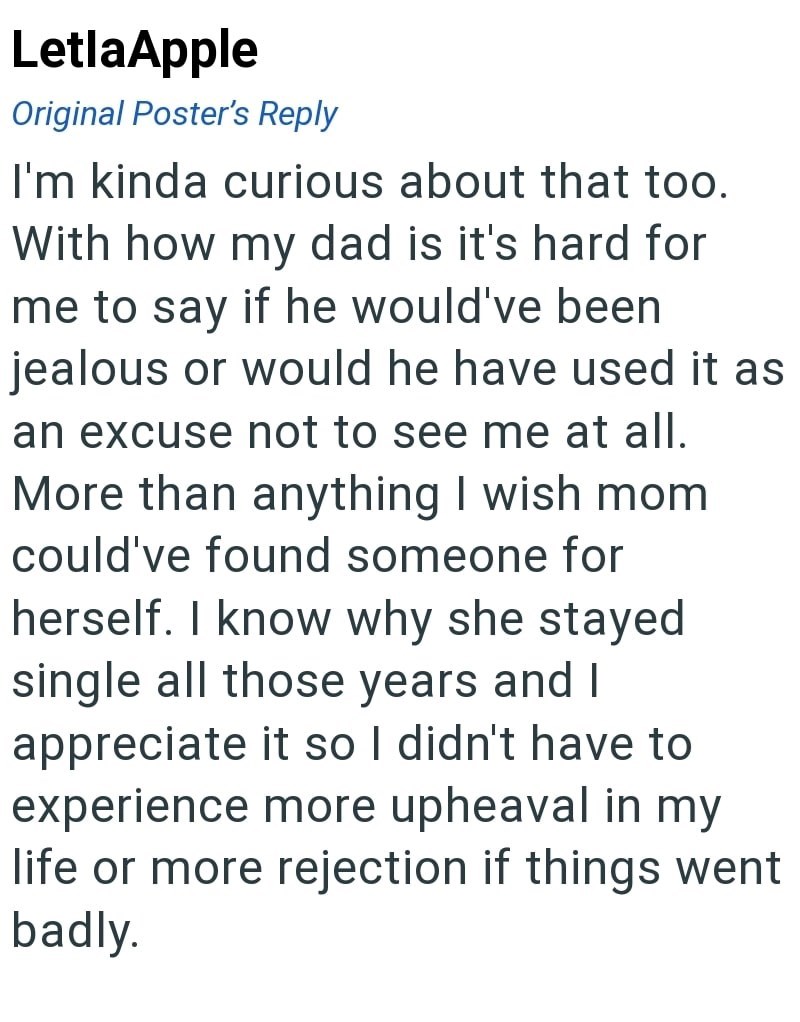 LetlaApple Original Poster's Reply I'm kinda curious about that too. With how my dad is it's hard for me to say if he would've been jealous or would he have used it as an excuse not to see me at all. More than anything I wish mom could've found someone for herself. I know why she stayed single all those years and I appreciate it so I didn't have to experience more upheaval in my life or more rejection if things went badly.